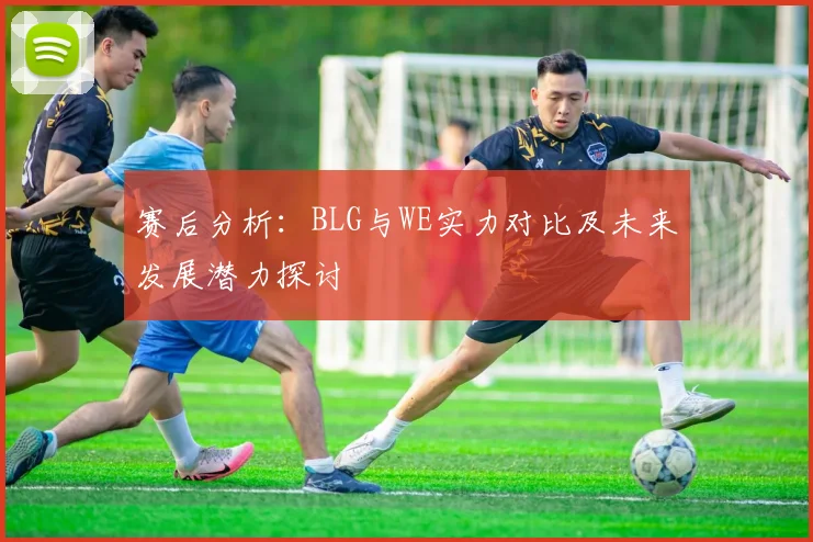 赛后分析：BLG与WE实力对比及未来发展潜力探讨