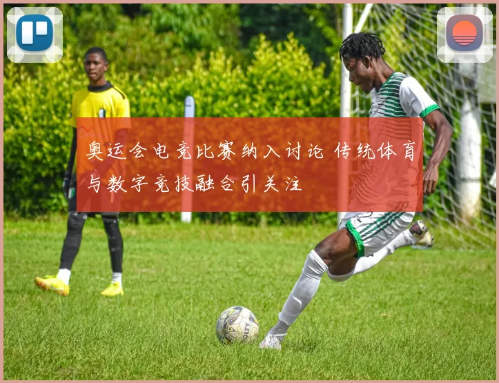 奥运会电竞比赛纳入讨论 传统体育与数字竞技融合引关注