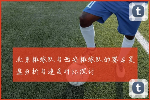 北京排球队与西安排球队的赛后复盘分析与速度对比探讨