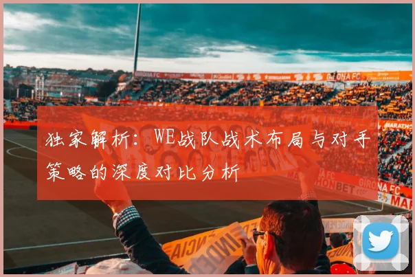 独家解析：WE战队战术布局与对手策略的深度对比分析