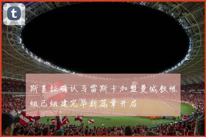 斯基拉确认马雷斯卡加盟曼城教练组已组建完毕新篇章开启
