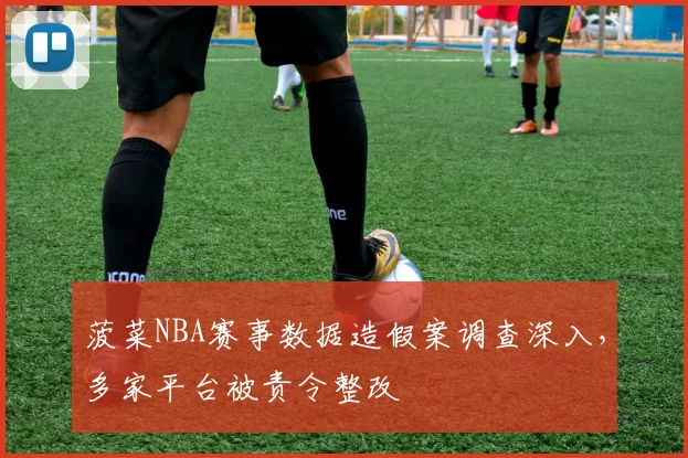 菠菜NBA赛事数据造假案调查深入，多家平台被责令整改