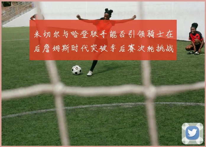 米切尔与哈登联手能否引领骑士在后詹姆斯时代突破季后赛次轮挑战